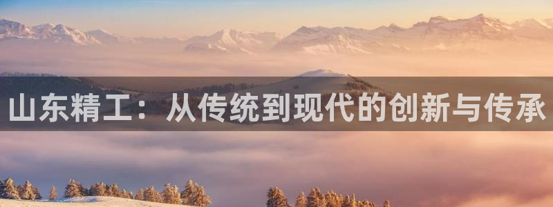 凯捷体育娱乐代理怎么样：山东精工：从传统到现代的创新