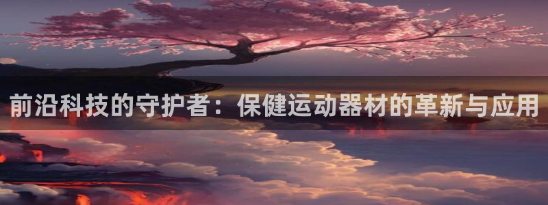 凯捷体育招商电话是多少号码：前沿科技的守护者：保健运