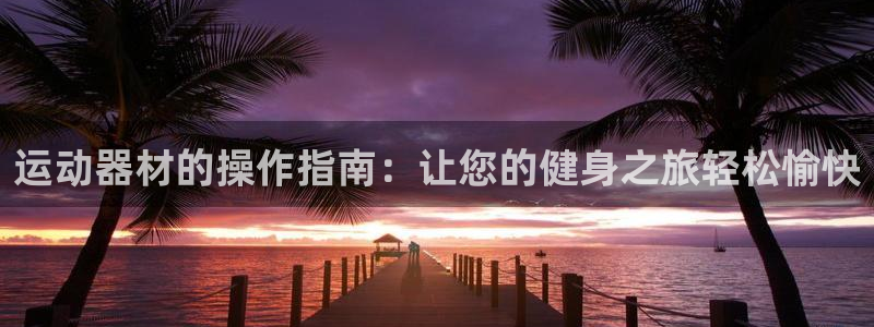 凯捷体育招商电话：运动器材的操作指南：让您的健身之旅轻松愉快