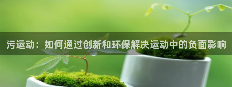凯捷体育招商电话是多少：污运动：如何通过创新和环保解
